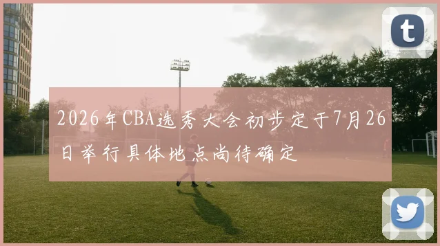 2026年CBA选秀大会初步定于7月26日举行具体地点尚待确定