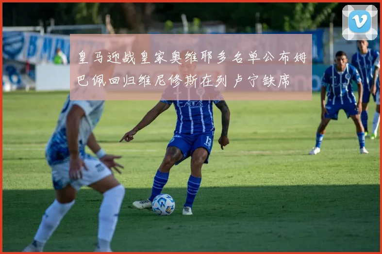 皇马迎战皇家奥维耶多名单公布姆巴佩回归维尼修斯在列卢宁缺席