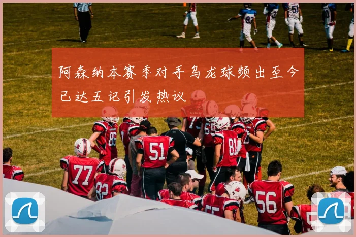 阿森纳本赛季对手乌龙球频出至今已达五记引发热议