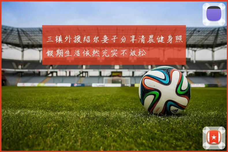 三镇外援绍尔妻子分享清晨健身照假期生活依然充实不放松