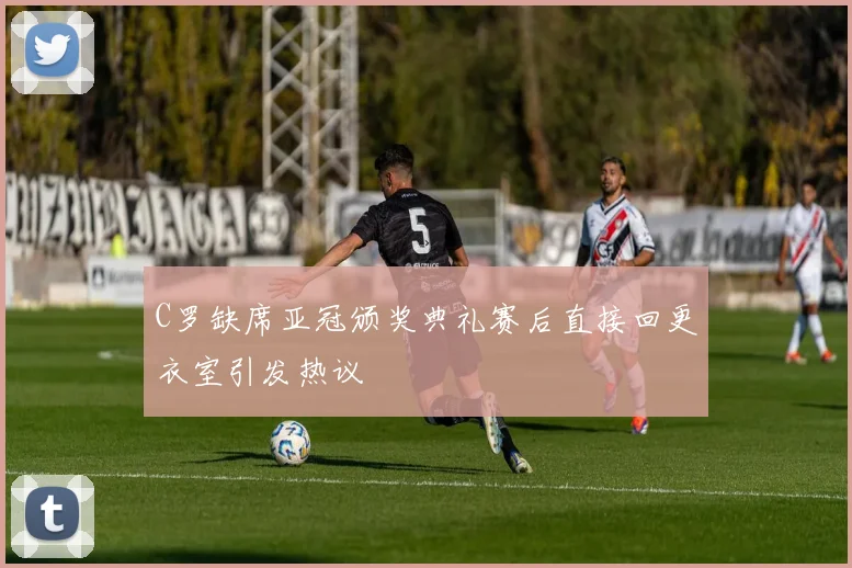 C罗缺席亚冠颁奖典礼赛后直接回更衣室引发热议