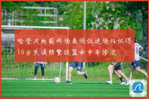 哈登次轮前两场表现低迷场均仅得16分失误频繁投篮命中率惨淡