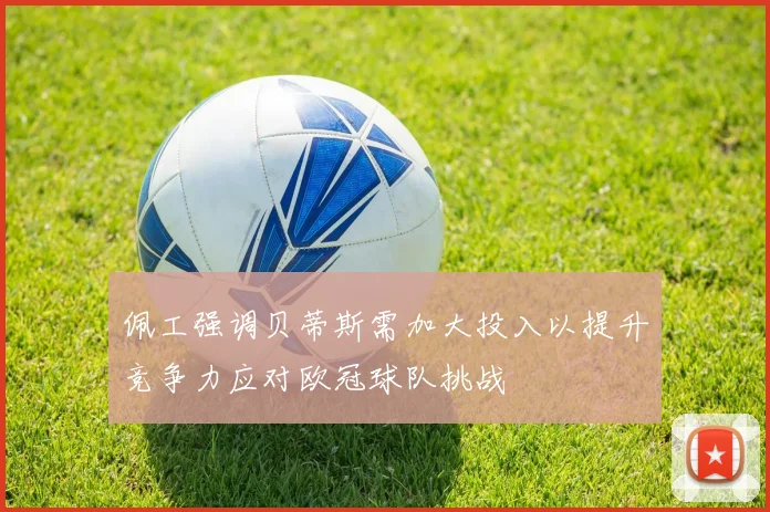 佩工强调贝蒂斯需加大投入以提升竞争力应对欧冠球队挑战