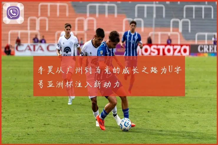 李昊从广州到马竞的成长之路为U字号亚洲杯注入新动力