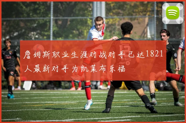 詹姆斯职业生涯对战对手已达1821人最新对手为凯莱布乐福