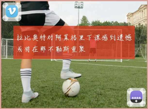 拉比奥特对阿莱格里下课感到遗憾或将在那不勒斯重聚