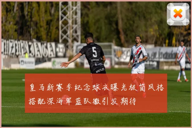 皇马新赛季纪念球衣曝光极简风格搭配深海军蓝队徽引发期待