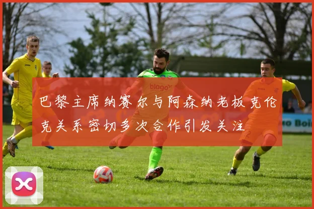 巴黎主席纳赛尔与阿森纳老板克伦克关系密切多次合作引发关注