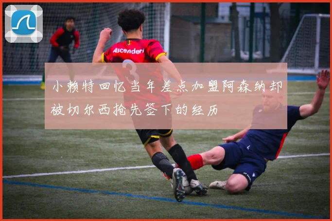 小赖特回忆当年差点加盟阿森纳却被切尔西抢先签下的经历