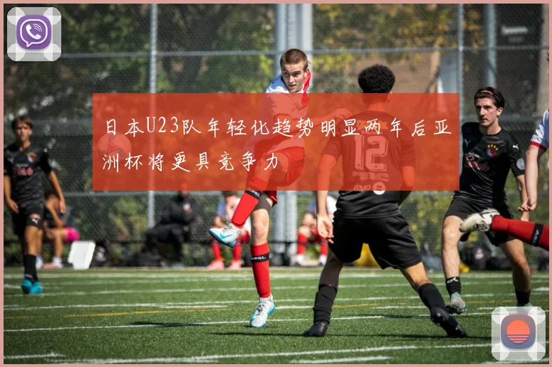 日本U23队年轻化趋势明显两年后亚洲杯将更具竞争力