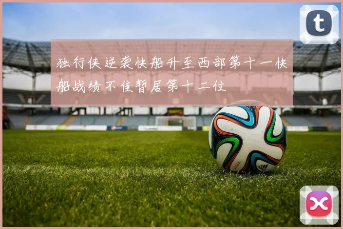 独行侠逆袭快船升至西部第十一快船战绩不佳暂居第十二位