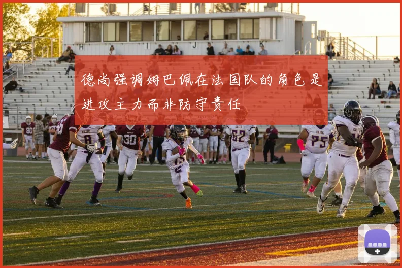 德尚强调姆巴佩在法国队的角色是进攻主力而非防守责任