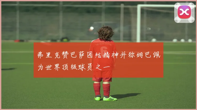 弗里克赞巴萨团结精神并称姆巴佩为世界顶级球员之一