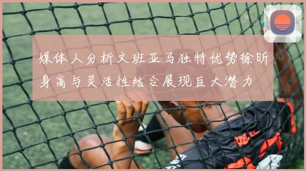 媒体人分析文班亚马独特优势徐昕身高与灵活性结合展现巨大潜力