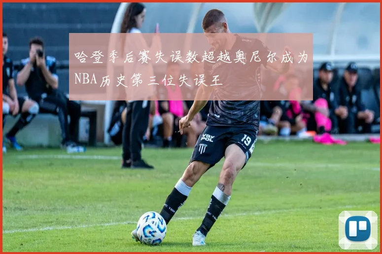 哈登季后赛失误数超越奥尼尔成为NBA历史第三位失误王